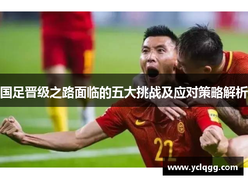 国足晋级之路面临的五大挑战及应对策略解析