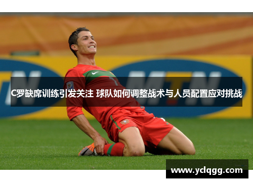 C罗缺席训练引发关注 球队如何调整战术与人员配置应对挑战