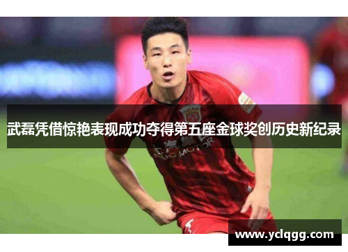 武磊凭借惊艳表现成功夺得第五座金球奖创历史新纪录