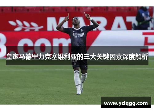 皇家马德里力克塞维利亚的三大关键因素深度解析 皇家马德里力克塞维利亚的三大关键因素深度解析