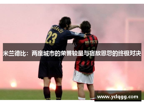 米兰德比:两座城市的荣誉较量与宿敌恩怨的终极对决 米兰德比:两座城市的荣誉较量与宿敌恩怨的终极对决