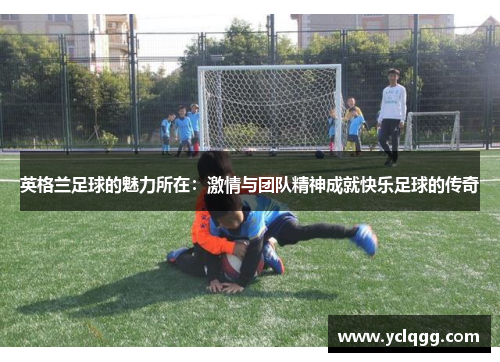 英格兰足球的魅力所在：激情与团队精神成就快乐足球的传奇