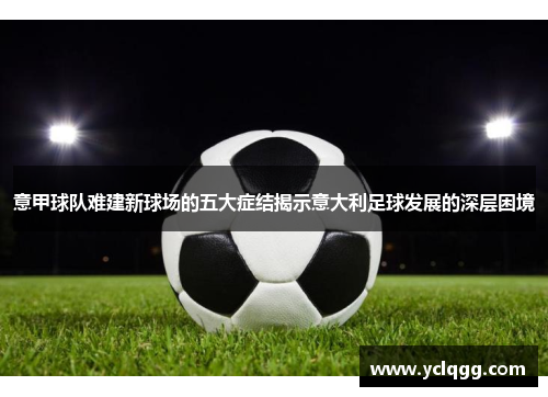 意甲球队难建新球场的五大症结揭示意大利足球发展的深层困境