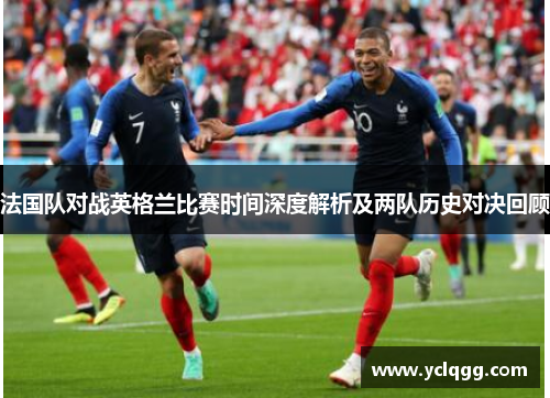法国队对战英格兰比赛时间深度解析及两队历史对决回顾