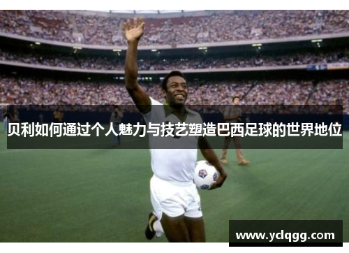 贝利如何通过个人魅力与技艺塑造巴西足球的世界地位