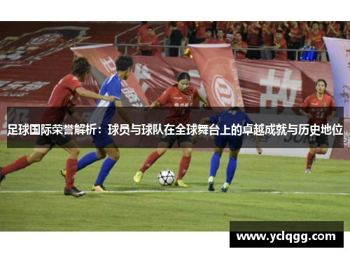 足球国际荣誉解析：球员与球队在全球舞台上的卓越成就与历史地位