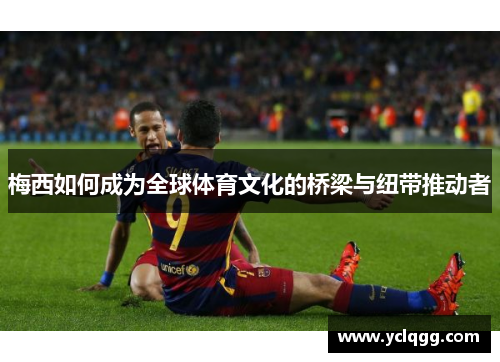 梅西如何成为全球体育文化的桥梁与纽带推动者